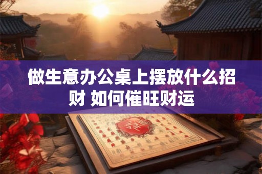 做生意办公桌上摆放什么招财 如何催旺财运