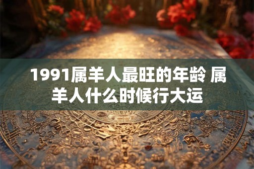 1991属羊人最旺的年龄 属羊人什么时候行大运 1991属羊人最旺的年龄 属羊人什么时候行大运