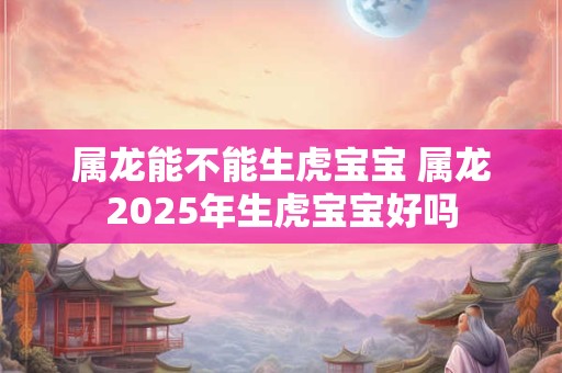属龙能不能生虎宝宝 属龙2025年生虎宝宝好吗