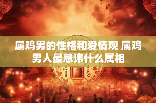 属鸡男的性格和爱情观 属鸡男人最忌讳什么属相