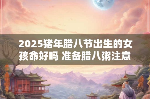 2025猪年腊八节出生的女孩命好吗 准备腊八粥注意什么
