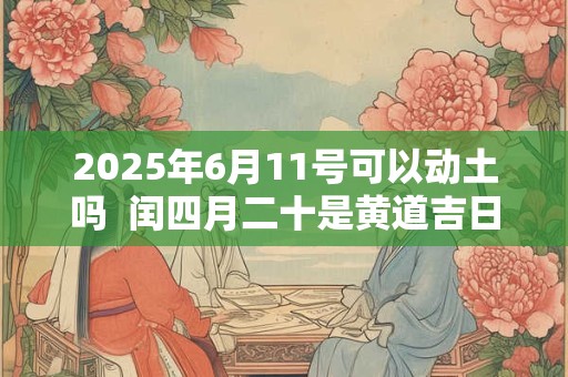 2025年6月11号可以动土吗  闰四月二十是黄道吉日吗