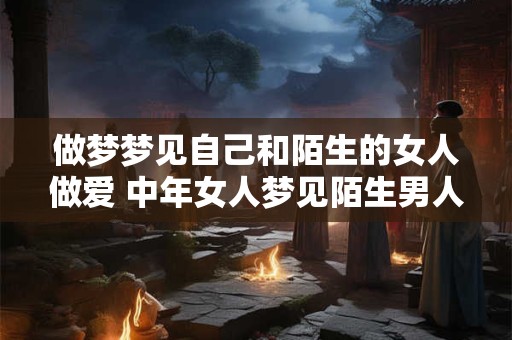 做梦梦见自己和陌生的女人做爱 中年女人梦见陌生男人什么意思