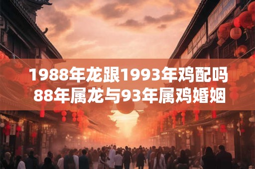 1988年龙跟1993年鸡配吗 88年属龙与93年属鸡婚姻