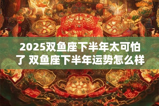 2025双鱼座下半年太可怕了 双鱼座下半年运势怎么样 2025双鱼座下半年太可怕了 双鱼座下半年运势怎么样