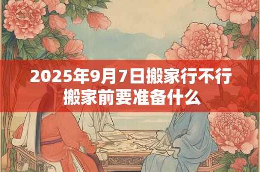 2026年9月7日搬家行不行 搬家前要准备什么 2026年9月7日搬家行不行 搬家前要准备什么