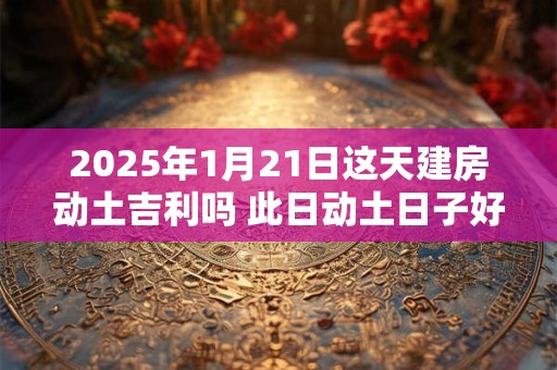 2025年1月21日这天建房动土吉利吗 此日动土日子好吗