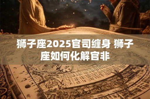 狮子座2025官司缠身 狮子座如何化解官非