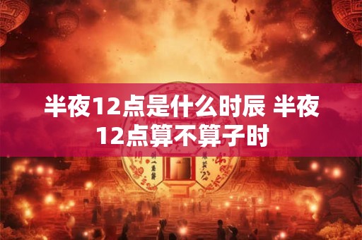 半夜12点是什么时辰 半夜12点算不算子时