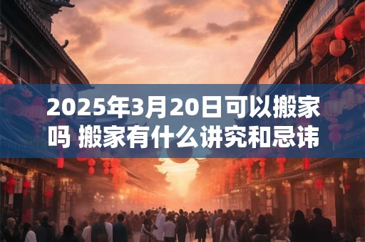 2025年3月20日可以搬家吗 搬家有什么讲究和忌讳