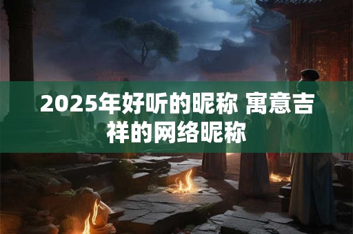 2025年好听的昵称 寓意吉祥的网络昵称