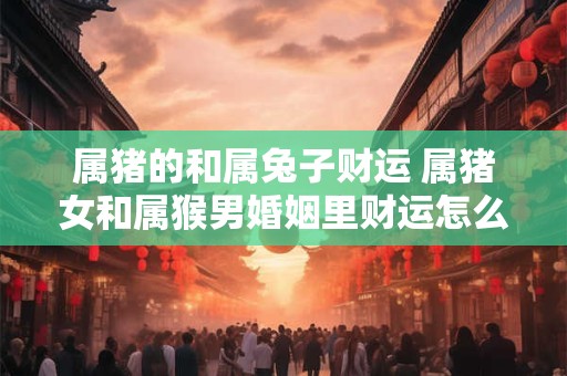 属猪的和属兔子财运 属猪女和属猴男婚姻里财运怎么样