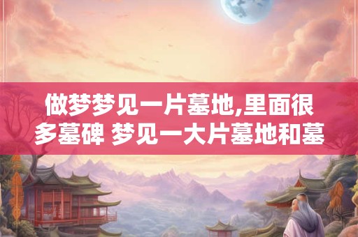 做梦梦见一片墓地,里面很多墓碑 梦见一大片墓地和墓碑是什么意思
