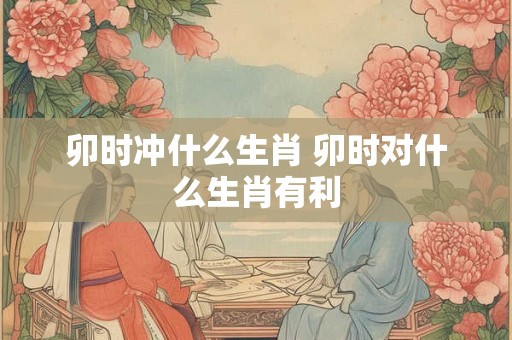 卯时冲什么生肖 卯时对什么生肖有利