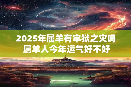 2025年属羊有牢狱之灾吗 属羊人今年运气好不好