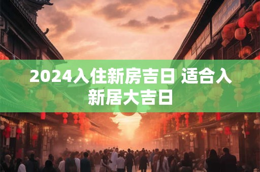 2024入住新房吉日 适合入新居大吉日