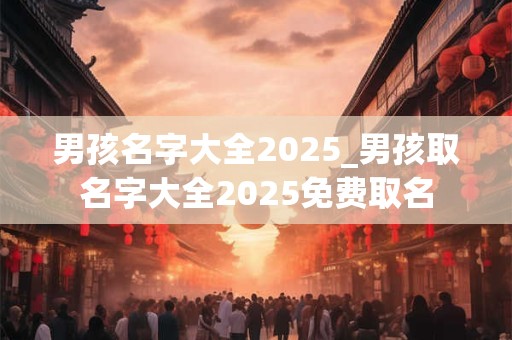 男孩名字大全2025_男孩取名字大全2025免费取名