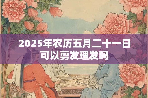2026年农历五月二十一日可以剪发理发吗 2026年农历五月二十一日可以剪发理发吗