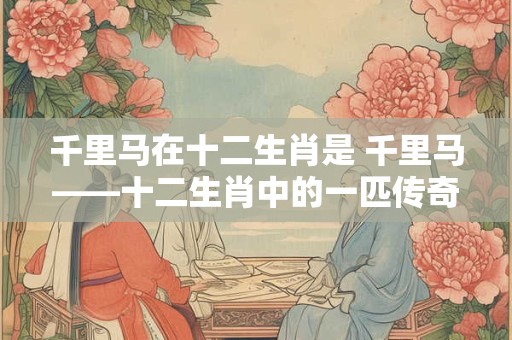 千里马在十二生肖是 千里马——十二生肖中的一匹传奇之马 千里马在十二生肖是 千里马——十二生肖中的一匹传奇之马