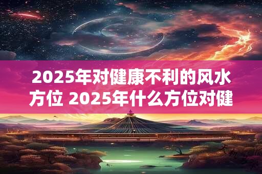 2025年对健康不利的风水方位 2025年什么方位对健康有害