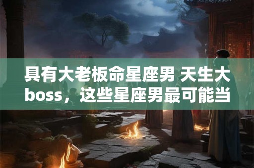 具有大老板命星座男 天生大boss，这些星座男最可能当老板