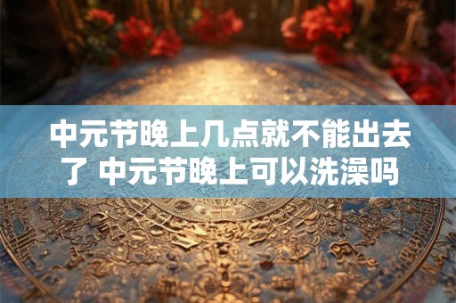 中元节晚上几点就不能出去了 中元节晚上可以洗澡吗