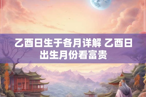 乙酉日生于各月详解 乙酉日出生月份看富贵