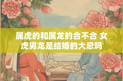 属虎的和属龙的合不合 女虎男龙是结婚的大忌吗
