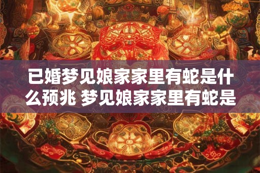 已婚梦见娘家家里有蛇是什么预兆 梦见娘家家里有蛇是什么预兆