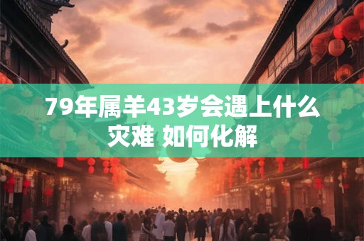 79年属羊43岁会遇上什么灾难 如何化解