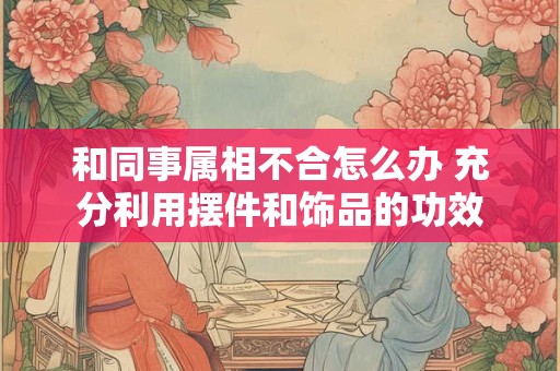 和同事属相不合怎么办 充分利用摆件和饰品的功效