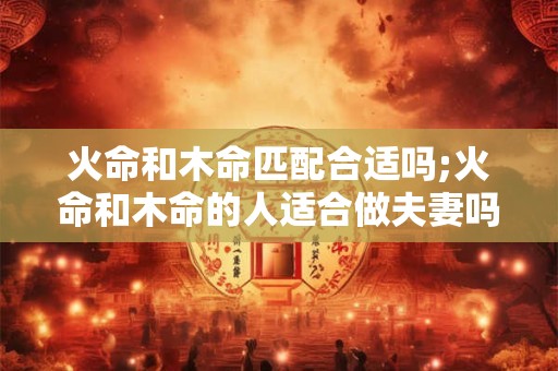 火命和木命匹配合适吗;火命和木命的人适合做夫妻吗