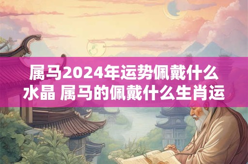 属马2024年运势佩戴什么水晶 属马的佩戴什么生肖运气最好