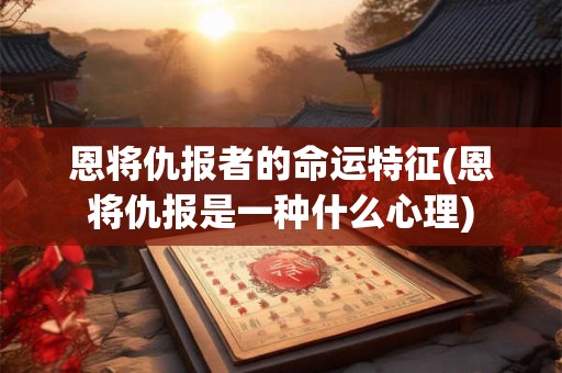 恩将仇报者的命运特征(恩将仇报是一种什么心理)