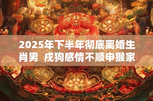 2025年下半年彻底离婚生肖男  戌狗感情不顺申猴家庭不睦
