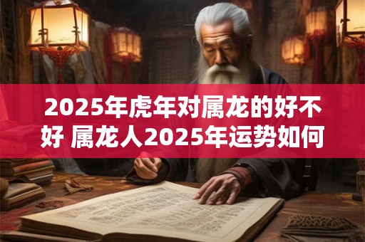 2025年虎年对属龙的好不好 属龙人2025年运势如何
