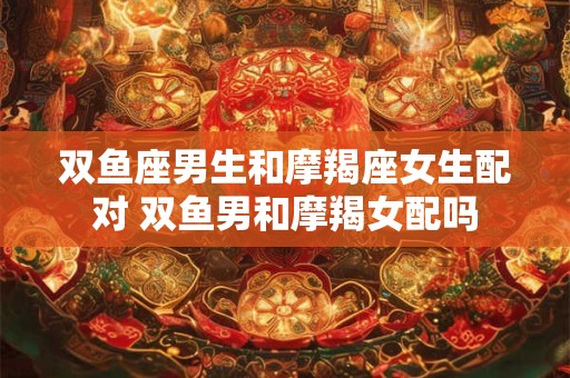 双鱼座男生和摩羯座女生配对 双鱼男和摩羯女配吗