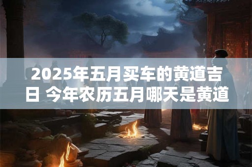 2025年五月买车的黄道吉日 今年农历五月哪天是黄道吉日