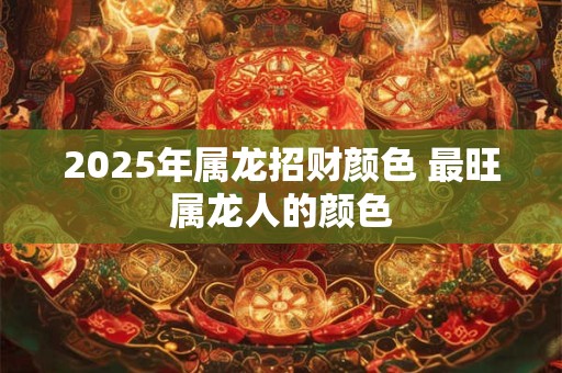 2025年属龙招财颜色 最旺属龙人的颜色 2025年属龙招财颜色 最旺属龙人的颜色