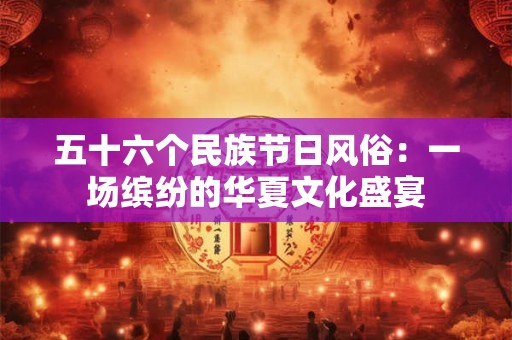五十六个民族节日风俗:一场缤纷的华夏文化盛宴 五十六个民族节日风俗:一场缤纷的华夏文化盛宴