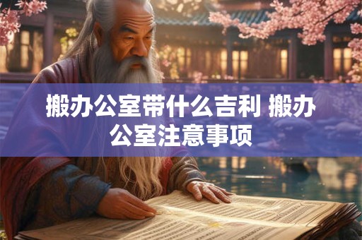 搬办公室带什么吉利 搬办公室注意事项