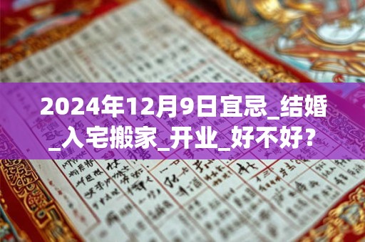 2024年12月9日宜忌_结婚_入宅搬家_开业_好不好？