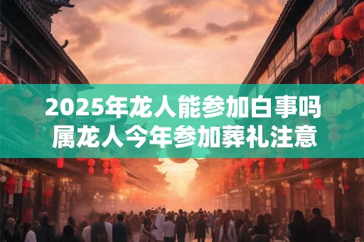 2025年龙人能参加白事吗 属龙人今年参加葬礼注意事项 2025年龙人能参加白事吗 属龙人今年参加葬礼注意事项