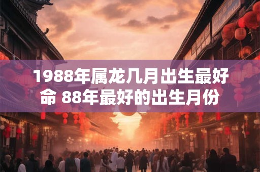 1988年属龙几月出生最好命 88年最好的出生月份