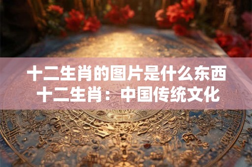 十二生肖的图片是什么东西 十二生肖：中国传统文化的瑰宝