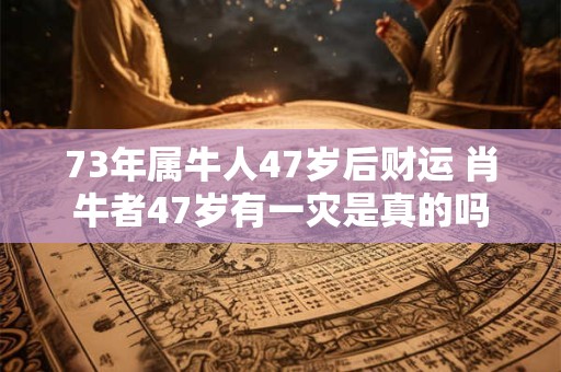 73年属牛人47岁后财运 肖牛者47岁有一灾是真的吗