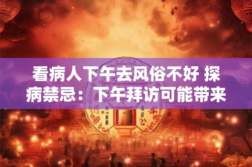 看病人下午去风俗不好 探病禁忌：下午拜访可能带来不良风俗