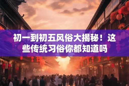 初一到初五风俗大揭秘！这些传统习俗你都知道吗