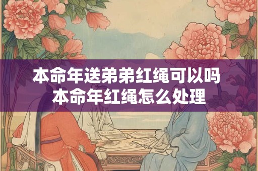 本命年送弟弟红绳可以吗 本命年红绳怎么处理 本命年送弟弟红绳可以吗 本命年红绳怎么处理