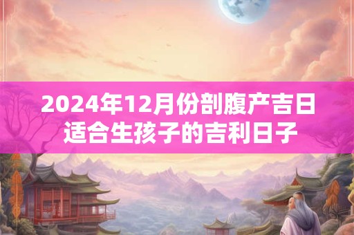 2024年12月份剖腹产吉日 适合生孩子的吉利日子
